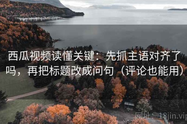 西瓜视频读懂关键：先抓主语对齐了吗，再把标题改成问句（评论也能用）