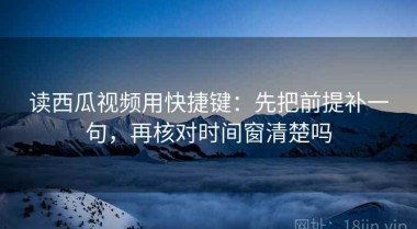 读西瓜视频用快捷键：先把前提补一句，再核对时间窗清楚吗