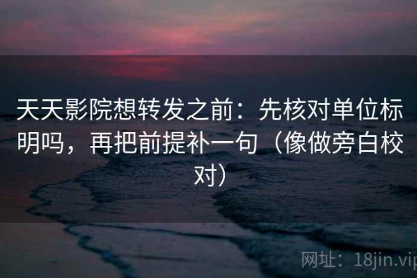 天天影院想转发之前：先核对单位标明吗，再把前提补一句（像做旁白校对）