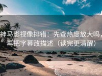 神马影视像排错：先查热度放大吗，再把字幕改描述（读完更清醒）