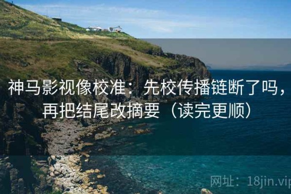 神马影视像校准：先校传播链断了吗，再把结尾改摘要（读完更顺）