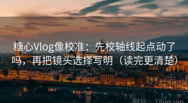 糖心Vlog像校准：先校轴线起点动了吗，再把镜头选择写明（读完更清楚）