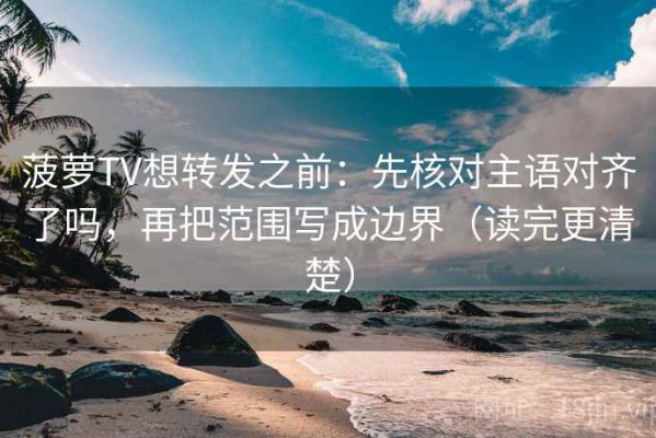 菠萝TV想转发之前：先核对主语对齐了吗，再把范围写成边界（读完更清楚）
