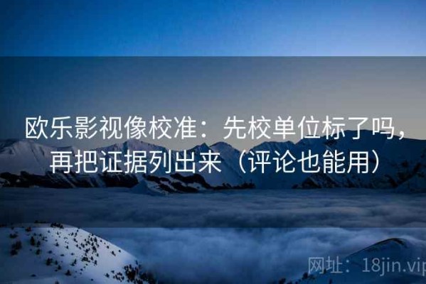 欧乐影视像校准：先校单位标了吗，再把证据列出来（评论也能用）