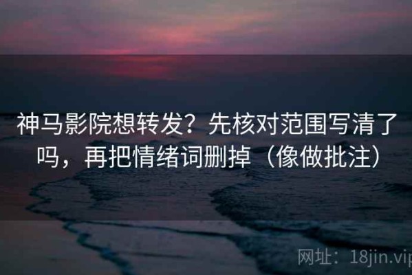 神马影院想转发？先核对范围写清了吗，再把情绪词删掉（像做批注）