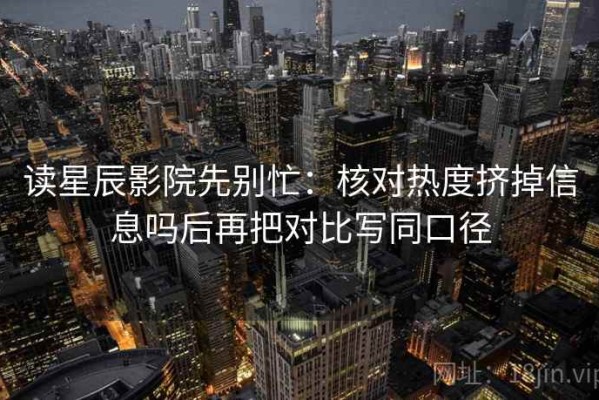 读星辰影院先别忙：核对热度挤掉信息吗后再把对比写同口径