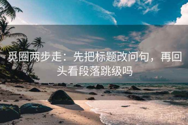 觅圈两步走：先把标题改问句，再回头看段落跳级吗