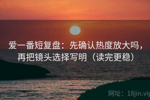 爱一番短复盘：先确认热度放大吗，再把镜头选择写明（读完更稳）