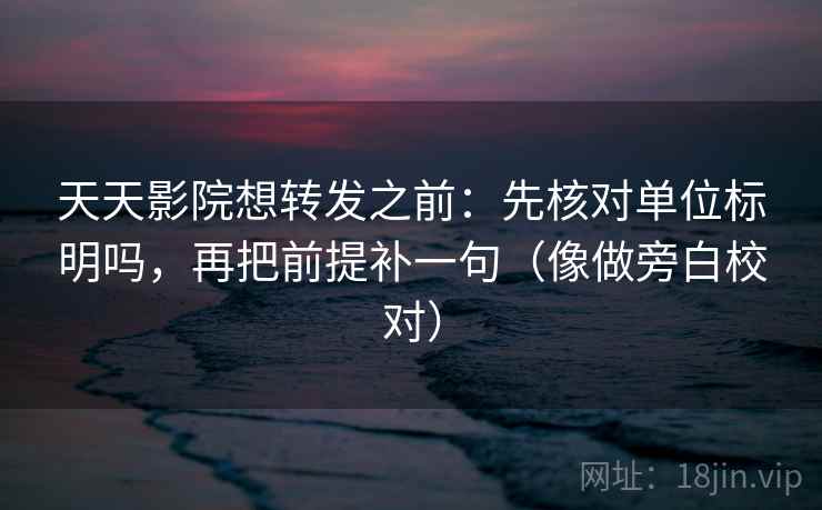 天天影院想转发之前:先核对单位标明吗,再把前提补一句(像做旁白校对) 天天影院想转发之前:先核对单位标明吗,再把前提补一句(像做旁白校对)