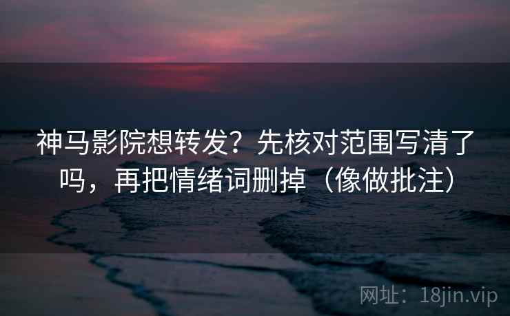 神马影院想转发？先核对范围写清了吗，再把情绪词删掉（像做批注）