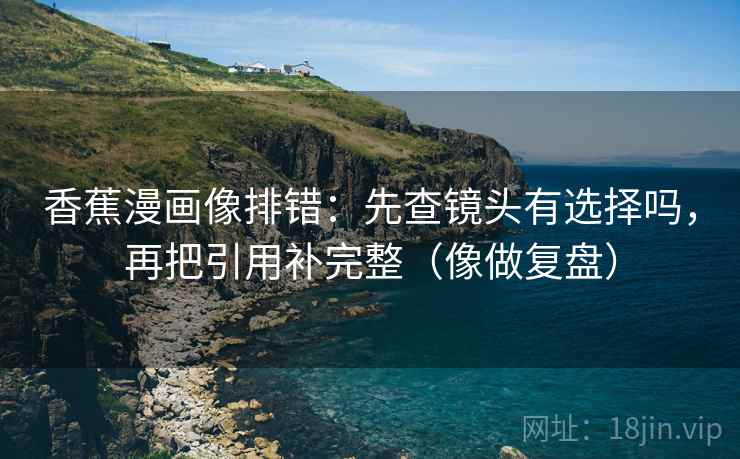 香蕉漫画像排错：先查镜头有选择吗，再把引用补完整（像做复盘）