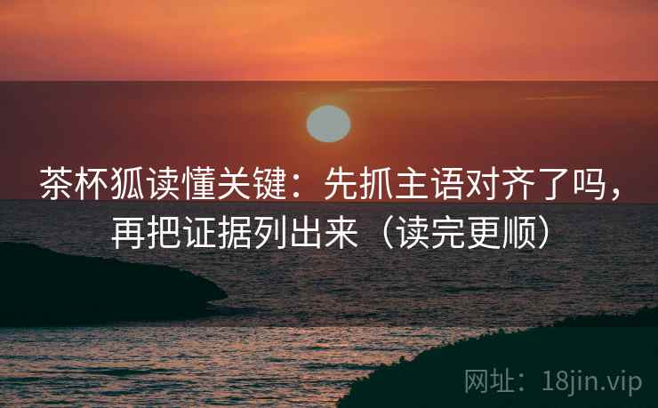 茶杯狐读懂关键：先抓主语对齐了吗，再把证据列出来（读完更顺）