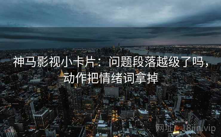 神马影视小卡片：问题段落越级了吗，动作把情绪词拿掉