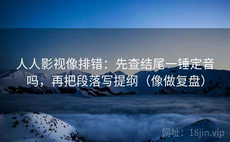 人人影视像排错：先查结尾一锤定音吗，再把段落写提纲（像做复盘）