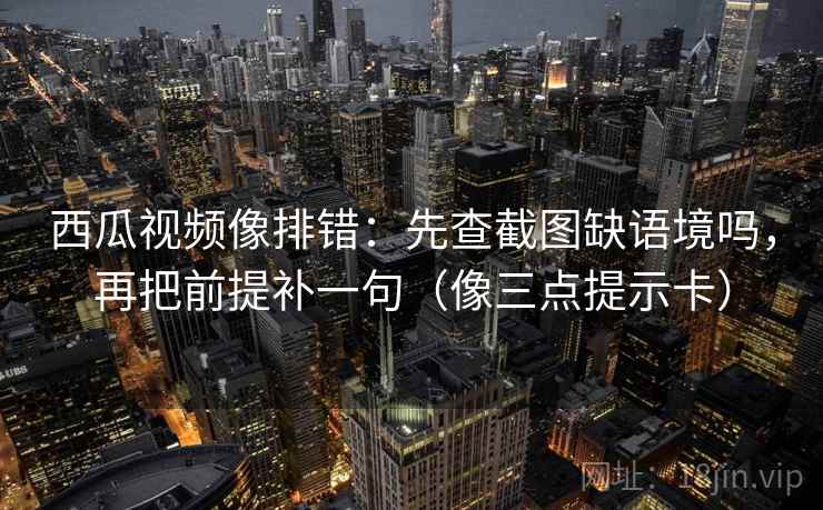 西瓜视频像排错：先查截图缺语境吗，再把前提补一句（像三点提示卡）