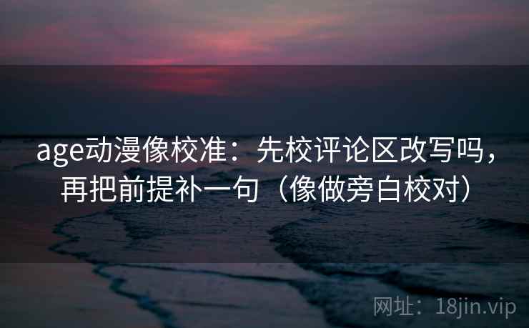 age动漫像校准：先校评论区改写吗，再把前提补一句（像做旁白校对）
