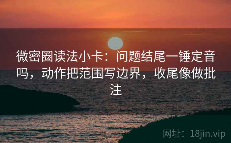 微密圈读法小卡：问题结尾一锤定音吗，动作把范围写边界，收尾像做批注