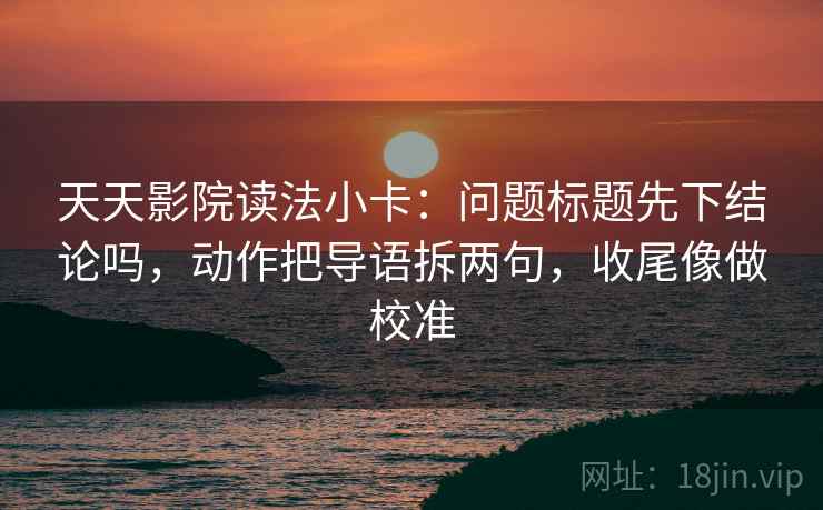 天天影院读法小卡：问题标题先下结论吗，动作把导语拆两句，收尾像做校准