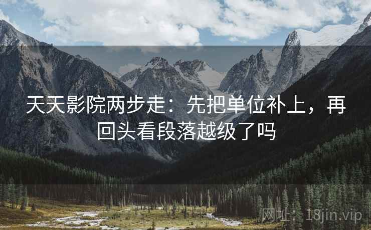 天天影院两步走：先把单位补上，再回头看段落越级了吗