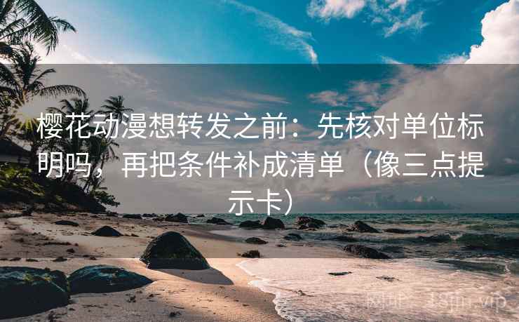 樱花动漫想转发之前：先核对单位标明吗，再把条件补成清单（像三点提示卡）