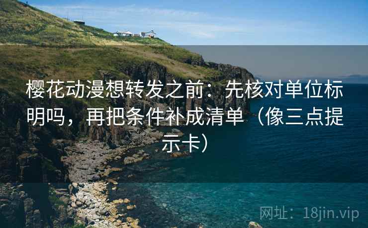 樱花动漫想转发之前：先核对单位标明吗，再把条件补成清单（像三点提示卡）