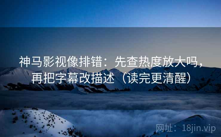 神马影视像排错：先查热度放大吗，再把字幕改描述（读完更清醒）