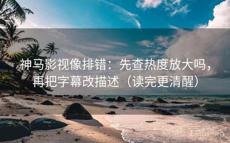 神马影视像排错：先查热度放大吗，再把字幕改描述（读完更清醒）