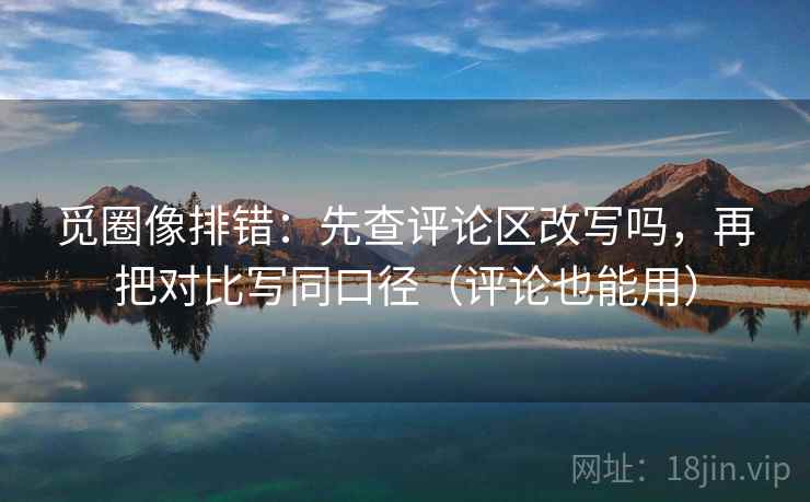 觅圈像排错：先查评论区改写吗，再把对比写同口径（评论也能用）