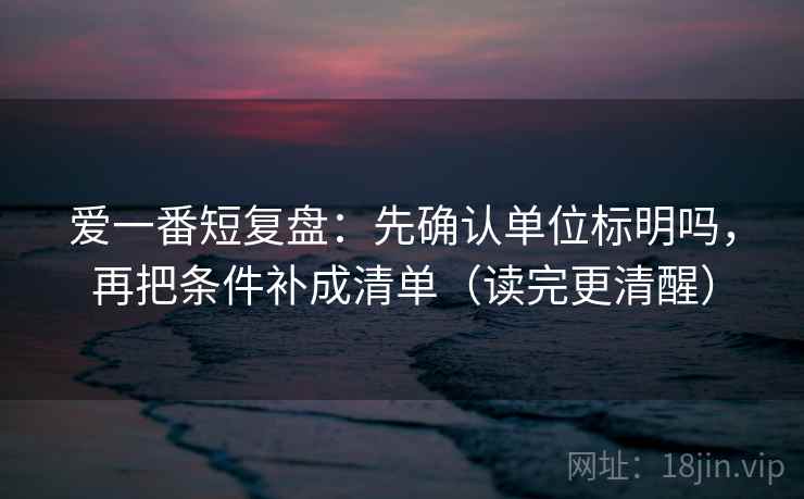 爱一番短复盘：先确认单位标明吗，再把条件补成清单（读完更清醒）