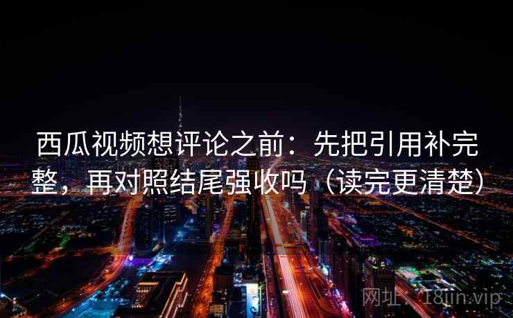 西瓜视频想评论之前：先把引用补完整，再对照结尾强收吗（读完更清楚）