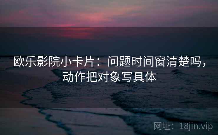 欧乐影院小卡片：问题时间窗清楚吗，动作把对象写具体