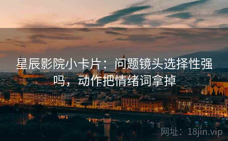 星辰影院小卡片：问题镜头选择性强吗，动作把情绪词拿掉