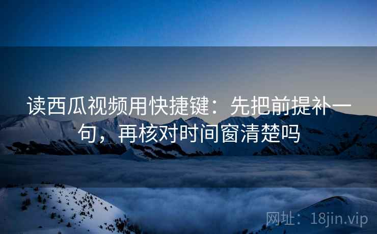 读西瓜视频用快捷键：先把前提补一句，再核对时间窗清楚吗