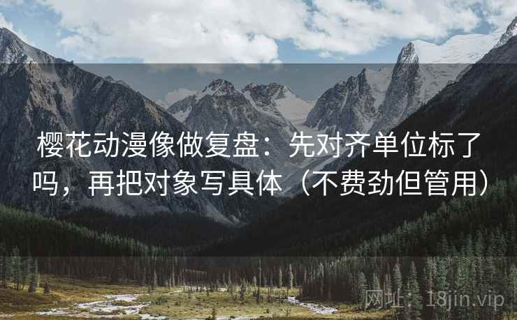 樱花动漫像做复盘：先对齐单位标了吗，再把对象写具体（不费劲但管用）