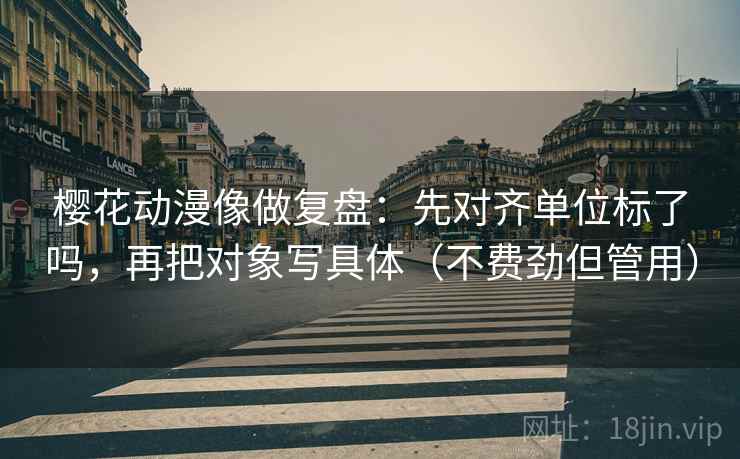 樱花动漫像做复盘：先对齐单位标了吗，再把对象写具体（不费劲但管用）