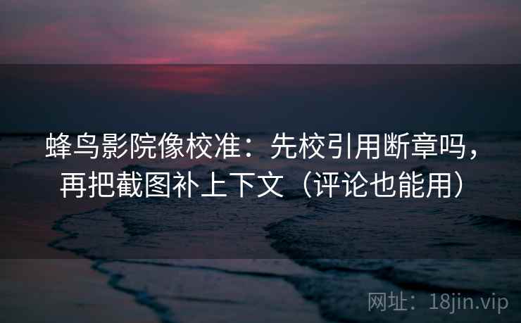 蜂鸟影院像校准：先校引用断章吗，再把截图补上下文（评论也能用）