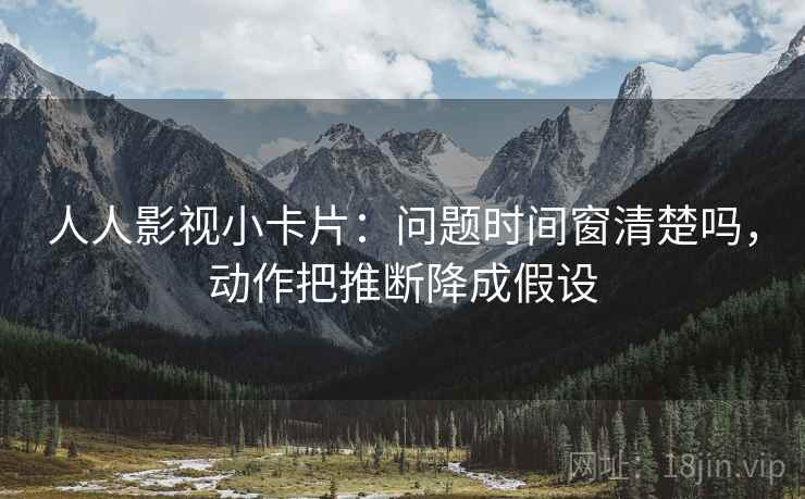 人人影视小卡片：问题时间窗清楚吗，动作把推断降成假设
