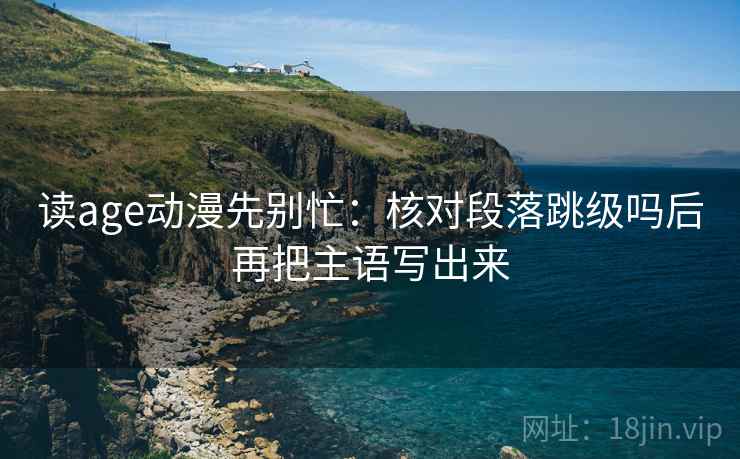 读age动漫先别忙：核对段落跳级吗后再把主语写出来