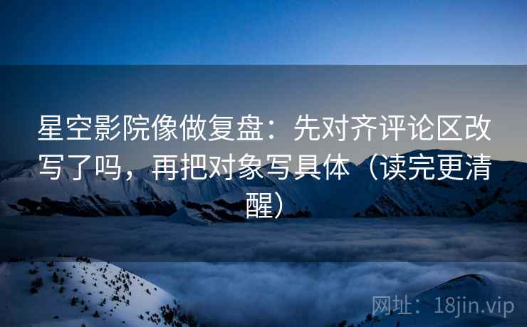 星空影院像做复盘：先对齐评论区改写了吗，再把对象写具体（读完更清醒）