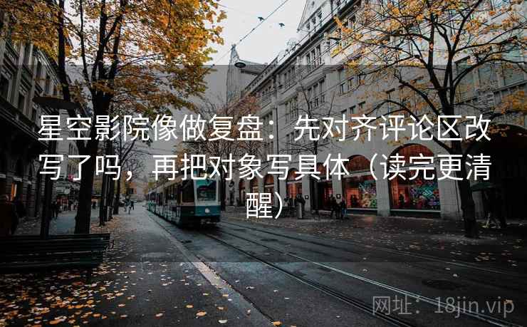 星空影院像做复盘：先对齐评论区改写了吗，再把对象写具体（读完更清醒）