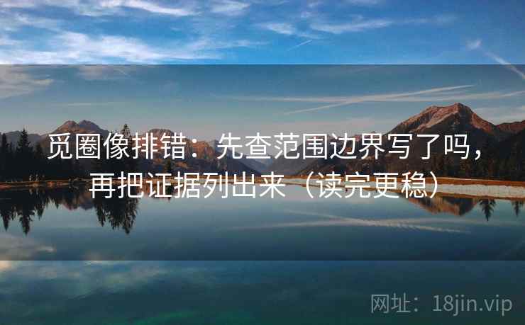 觅圈像排错：先查范围边界写了吗，再把证据列出来（读完更稳）