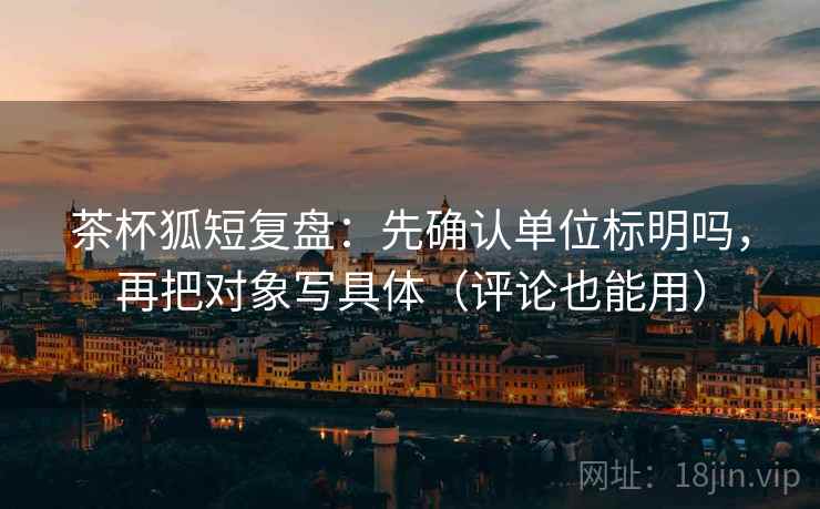 茶杯狐短复盘：先确认单位标明吗，再把对象写具体（评论也能用）