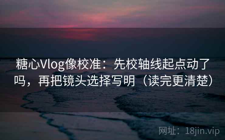 糖心Vlog像校准：先校轴线起点动了吗，再把镜头选择写明（读完更清楚）