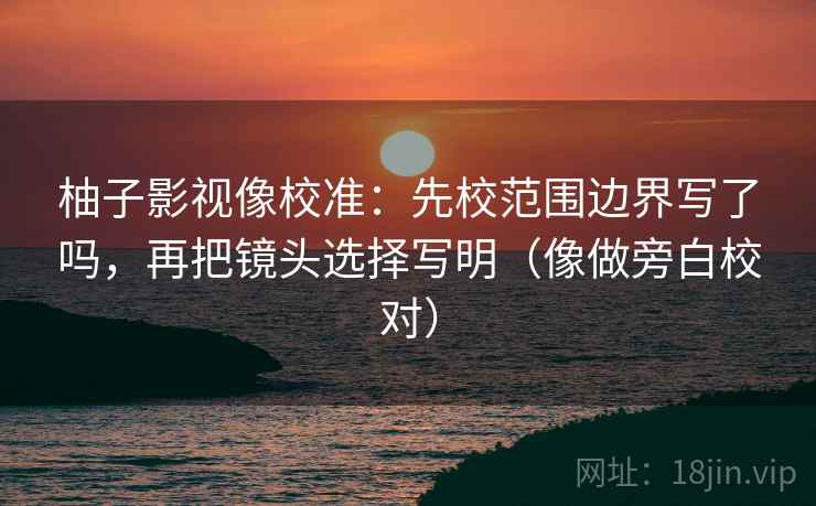 柚子影视像校准：先校范围边界写了吗，再把镜头选择写明（像做旁白校对）
