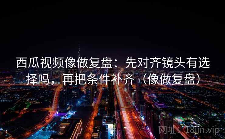 西瓜视频像做复盘：先对齐镜头有选择吗，再把条件补齐（像做复盘）