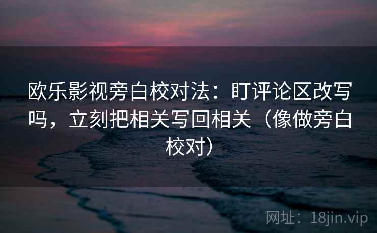 欧乐影视旁白校对法：盯评论区改写吗，立刻把相关写回相关（像做旁白校对）
