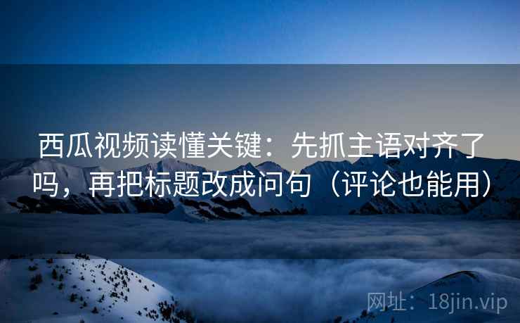 西瓜视频读懂关键：先抓主语对齐了吗，再把标题改成问句（评论也能用）