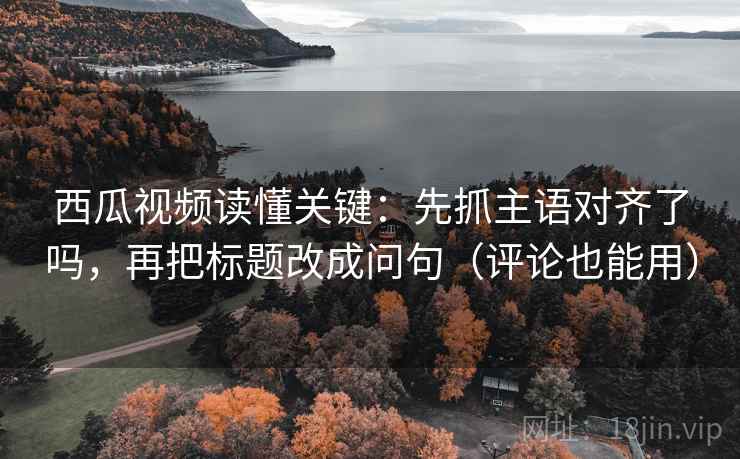 西瓜视频读懂关键：先抓主语对齐了吗，再把标题改成问句（评论也能用）