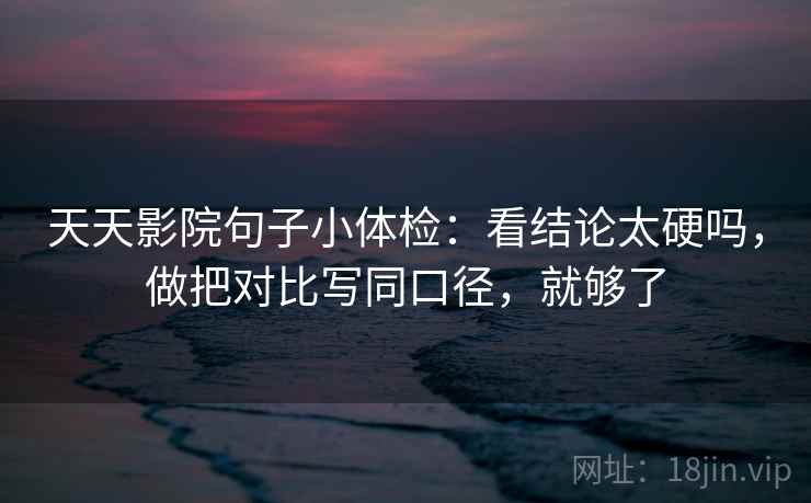 天天影院句子小体检：看结论太硬吗，做把对比写同口径，就够了