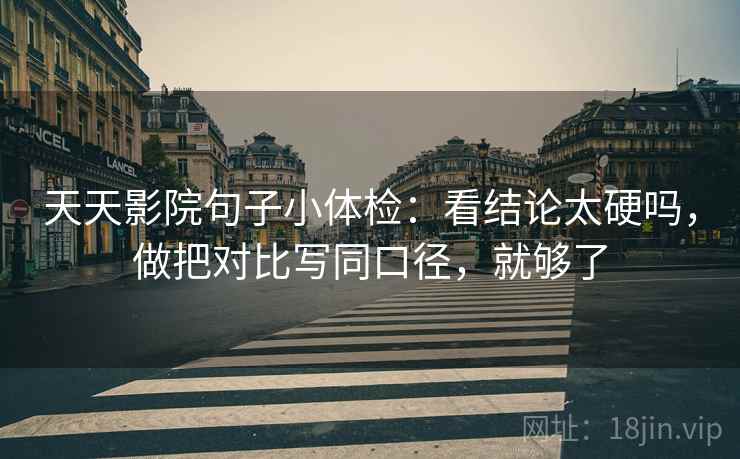 天天影院句子小体检：看结论太硬吗，做把对比写同口径，就够了